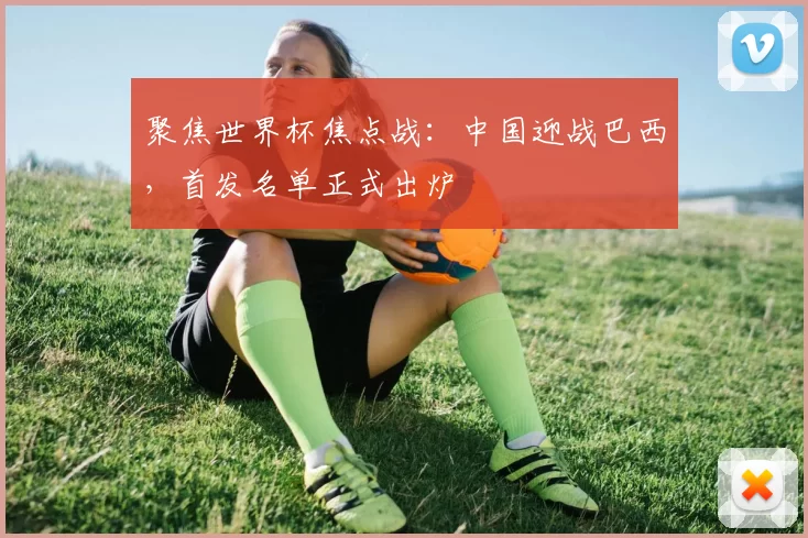 聚焦世界杯焦点战：中国迎战巴西，首发名单正式出炉