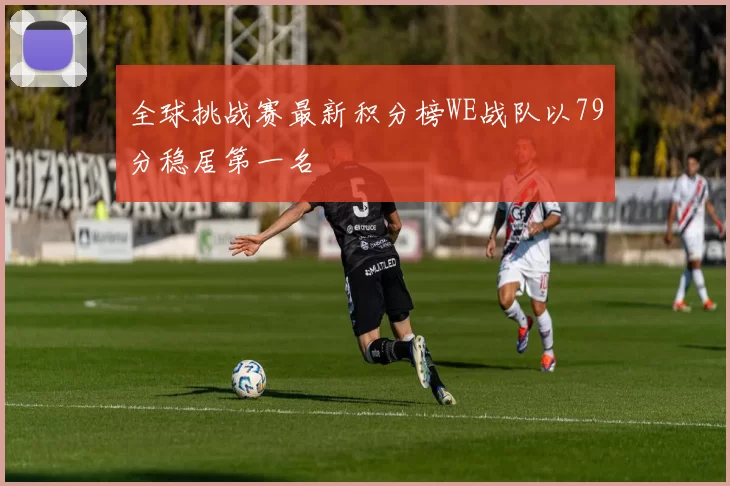 全球挑战赛最新积分榜WE战队以79分稳居第一名
