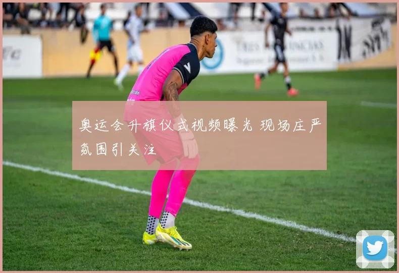 奥运会升旗仪式视频曝光 现场庄严氛围引关注