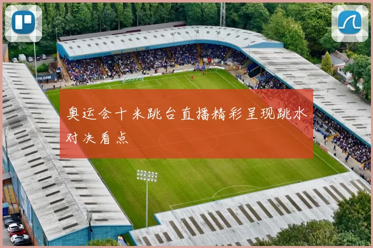奥运会十米跳台直播精彩呈现跳水对决看点