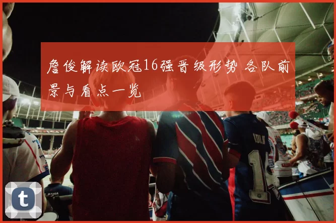 詹俊解读欧冠16强晋级形势 各队前景与看点一览